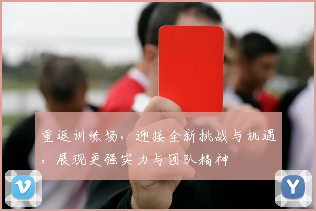 重返训练场，迎接全新挑战与机遇，展现更强实力与团队精神
