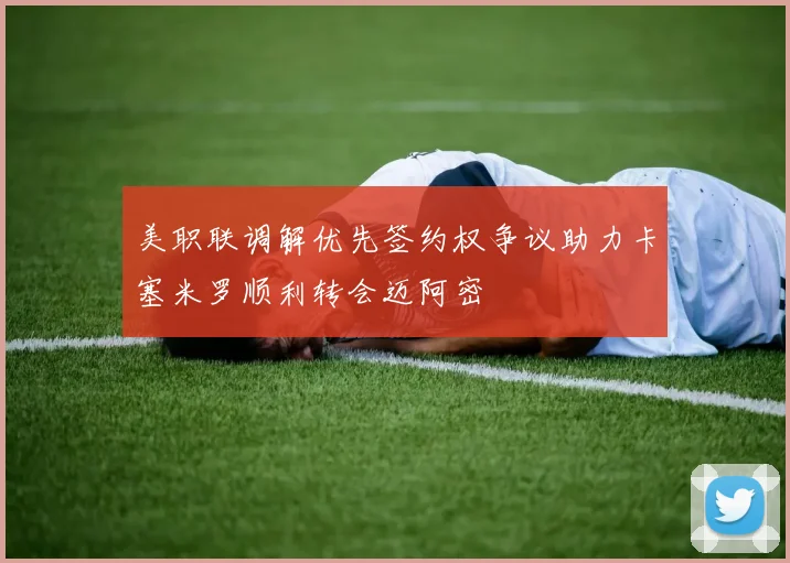 美职联调解优先签约权争议助力卡塞米罗顺利转会迈阿密