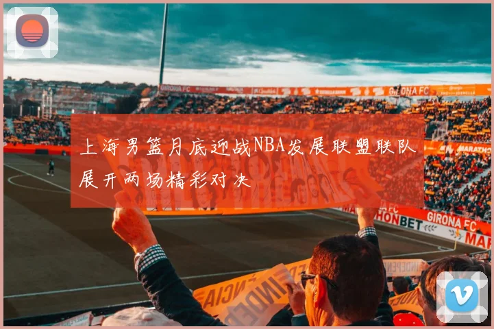 上海男篮月底迎战NBA发展联盟联队展开两场精彩对决