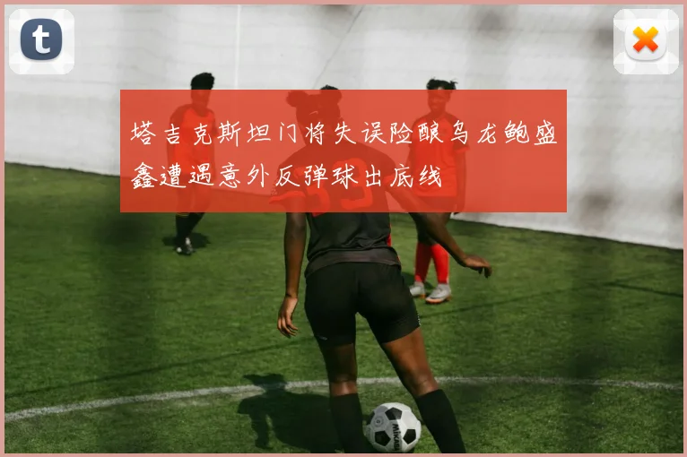 塔吉克斯坦门将失误险酿乌龙鲍盛鑫遭遇意外反弹球出底线