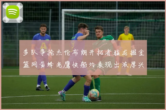 多队争抢杰伦布朗开拓者猛龙掘金篮网黄蜂老鹰快船均表现出浓厚兴趣