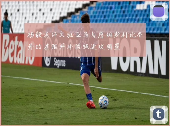 杨毅点评文班亚马与詹姆斯科比乔丹的差距并非顶级进攻明星