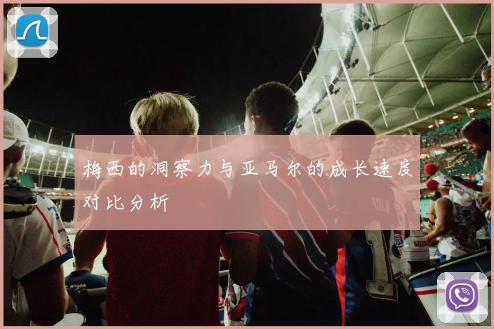 梅西的洞察力与亚马尔的成长速度对比分析