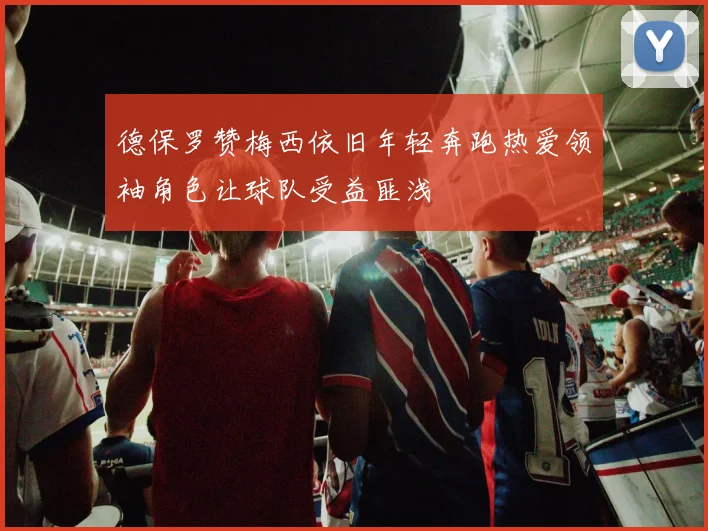 德保罗赞梅西依旧年轻奔跑热爱领袖角色让球队受益匪浅