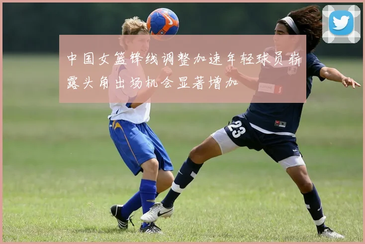 中国女篮锋线调整加速年轻球员崭露头角出场机会显著增加
