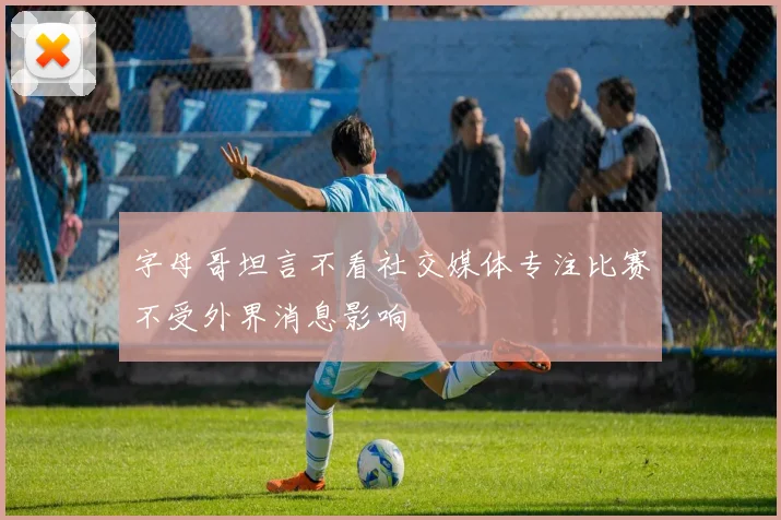 字母哥坦言不看社交媒体专注比赛不受外界消息影响