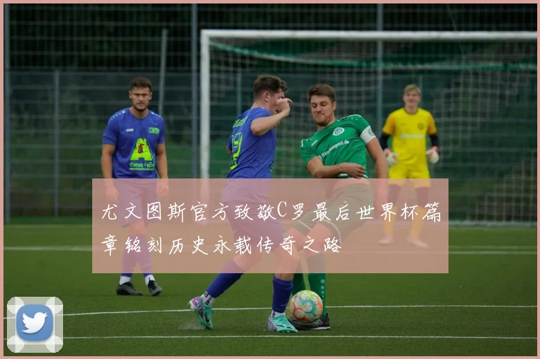 尤文图斯官方致敬C罗最后世界杯篇章铭刻历史永载传奇之路