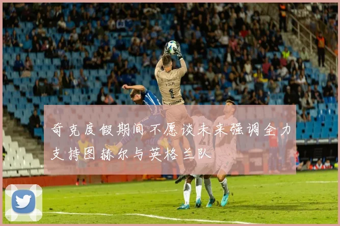 奇克度假期间不愿谈未来强调全力支持图赫尔与英格兰队
