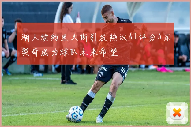 湖人续约里夫斯引发热议AI评分A东契奇成为球队未来希望