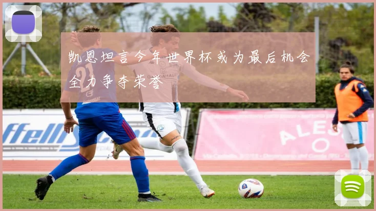 凯恩坦言今年世界杯或为最后机会全力争夺荣誉