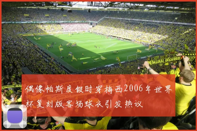 偶像帕斯度假时穿梅西2006年世界杯复刻版客场球衣引发热议
