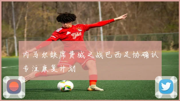 内马尔缺席费城之战巴西足协确认专注康复计划
