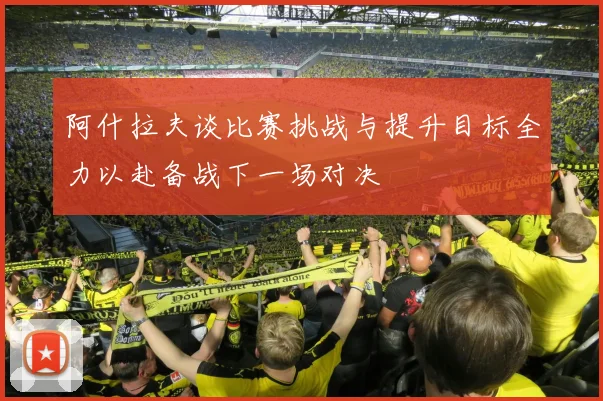 阿什拉夫谈比赛挑战与提升目标全力以赴备战下一场对决