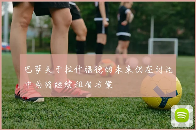 巴萨关于拉什福德的未来仍在讨论中或将继续租借方案
