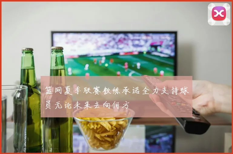 篮网夏季联赛教练承诺全力支持球员无论未来去向何方
