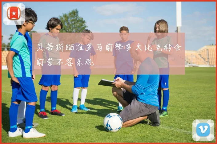 贝蒂斯瞄准罗马前锋多夫比克转会前景不容乐观